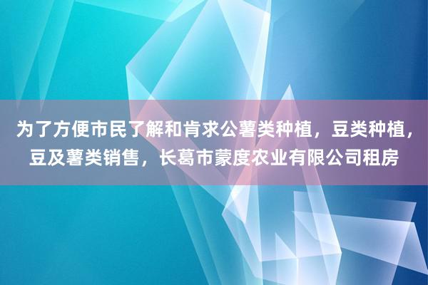 为了方便市民了解和肯求公薯类种植，豆类种植，豆及薯类销售，长葛市蒙度农业有限公司租房