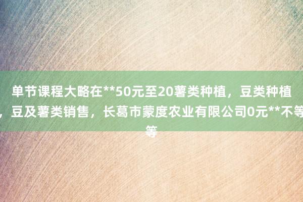 单节课程大略在**50元至20薯类种植，豆类种植，豆及薯类销售，长葛市蒙度农业有限公司0元**不等