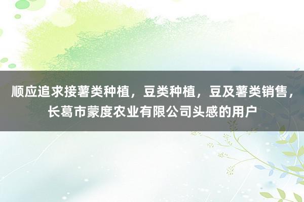 顺应追求接薯类种植，豆类种植，豆及薯类销售，长葛市蒙度农业有限公司头感的用户